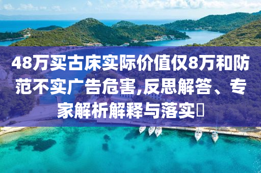 48萬買古床實際價值僅8萬和防范不實廣告危害,反思解答、專家解析解釋與落實?