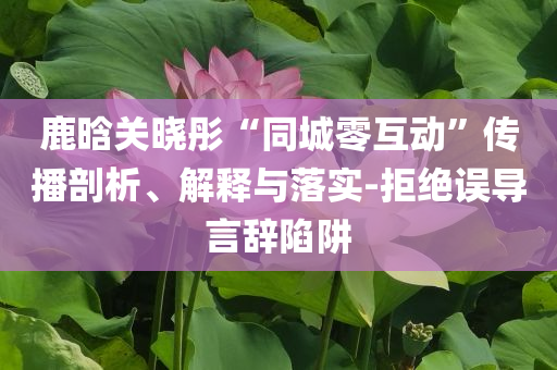 鹿晗關(guān)曉彤“同城零互動”傳播剖析、解釋與落實-拒絕誤導(dǎo)言辭陷阱