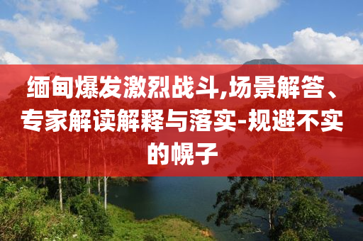 緬甸爆發(fā)激烈戰(zhàn)斗,場景解答、專家解讀解釋與落實-規(guī)避不實的幌子