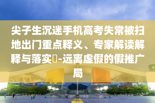尖子生沉迷手機(jī)高考失常被掃地出門重點(diǎn)釋義、專家解讀解釋與落實(shí)?-遠(yuǎn)離虛假的假推廣局