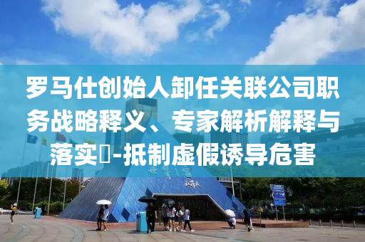 羅馬仕創(chuàng)始人卸任關(guān)聯(lián)公司職務(wù)戰(zhàn)略釋義、專家解析解釋與落實(shí)?-抵制虛假誘導(dǎo)危害