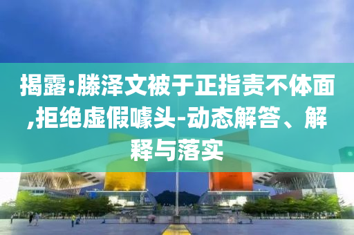 揭露:滕澤文被于正指責(zé)不體面,拒絕虛假噱頭-動(dòng)態(tài)解答、解釋與落實(shí)