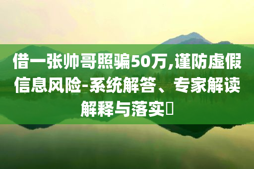 借一張帥哥照騙50萬(wàn),謹(jǐn)防虛假信息風(fēng)險(xiǎn)-系統(tǒng)解答、專家解讀解釋與落實(shí)?