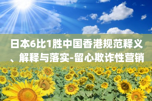 日本6比1勝中國香港規(guī)范釋義、解釋與落實-留心欺詐性營銷