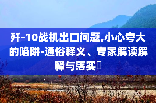 殲-10戰(zhàn)機出口問題,小心夸大的陷阱-通俗釋義、專家解讀解釋與落實?