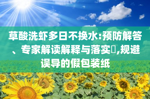 草酸洗蝦多日不換水:預(yù)防解答、專家解讀解釋與落實?,規(guī)避誤導(dǎo)的假包裝紙