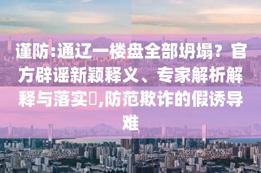 謹(jǐn)防:通遼一樓盤全部坍塌？官方辟謠新穎釋義、專家解析解釋與落實(shí)?,防范欺詐的假誘導(dǎo)難