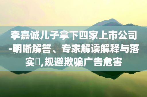 李嘉誠兒子拿下四家上市公司-明晰解答、專家解讀解釋與落實?,規(guī)避欺騙廣告危害