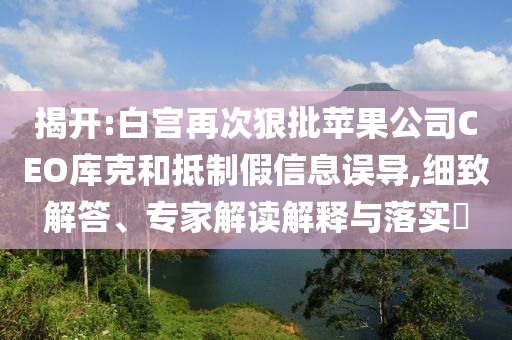 揭開:白宮再次狠批蘋果公司CEO庫克和抵制假信息誤導(dǎo),細(xì)致解答、專家解讀解釋與落實(shí)?