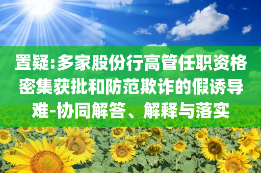 置疑:多家股份行高管任職資格密集獲批和防范欺詐的假誘導(dǎo)難-協(xié)同解答、解釋與落實(shí)