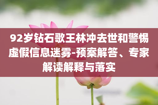 92歲鉆石歌王林沖去世和警惕虛假信息迷霧-預(yù)案解答、專家解讀解釋與落實(shí)