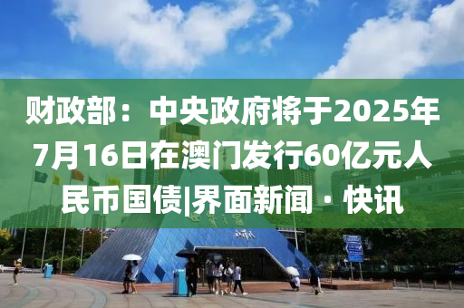 財(cái)政部：中央政府將于2025年7月16日在澳門(mén)發(fā)行60億元人民幣國(guó)債|界面新聞 · 快訊