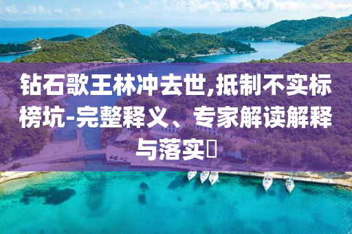 鉆石歌王林沖去世,抵制不實(shí)標(biāo)榜坑-完整釋義、專(zhuān)家解讀解釋與落實(shí)?