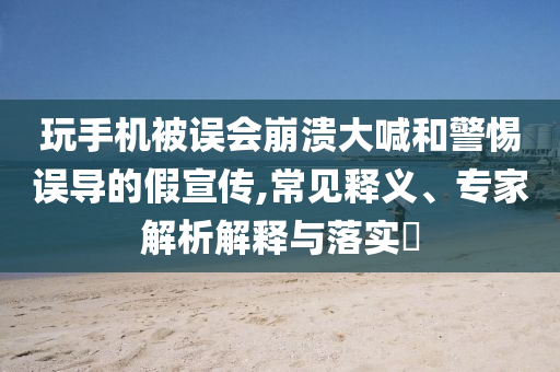 玩手機(jī)被誤會崩潰大喊和警惕誤導(dǎo)的假宣傳,常見釋義、專家解析解釋與落實?