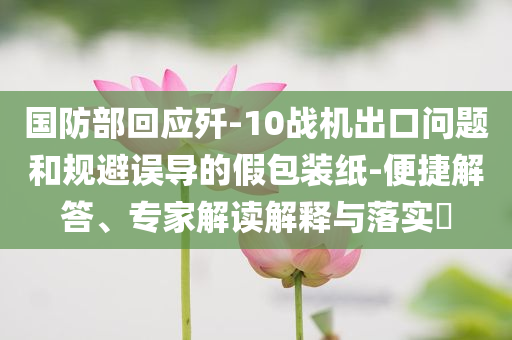 國防部回應(yīng)殲-10戰(zhàn)機出口問題和規(guī)避誤導(dǎo)的假包裝紙-便捷解答、專家解讀解釋與落實?