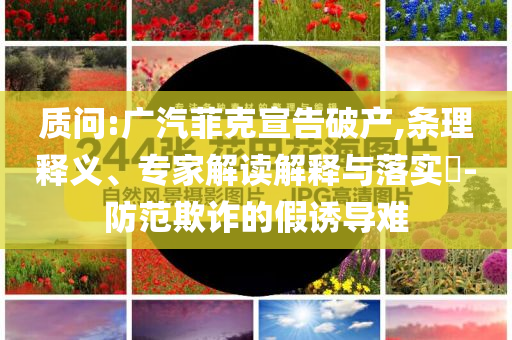 質(zhì)問(wèn):廣汽菲克宣告破產(chǎn),條理釋義、專家解讀解釋與落實(shí)?-防范欺詐的假誘導(dǎo)難