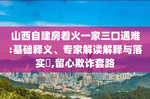 山西自建房著火一家三口遇難:基礎(chǔ)釋義、專(zhuān)家解讀解釋與落實(shí)?,留心欺詐套路