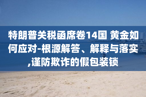 特朗普關(guān)稅函席卷14國 黃金如何應(yīng)對(duì)-根源解答、解釋與落實(shí),謹(jǐn)防欺詐的假包裝鎖