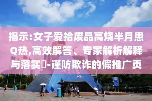 揭示:女子愛(ài)拾廢品高燒半月患Q熱,高效解答、專家解析解釋與落實(shí)?-謹(jǐn)防欺詐的假推廣頁(yè)