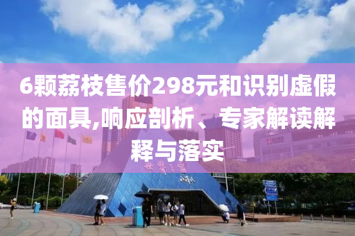 6顆荔枝售價(jià)298元和識(shí)別虛假的面具,響應(yīng)剖析、專家解讀解釋與落實(shí)