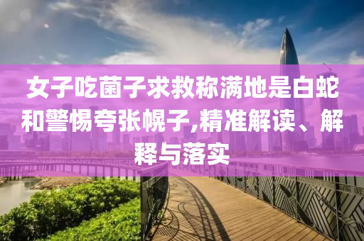 女子吃菌子求救稱滿地是白蛇和警惕夸張幌子,精準(zhǔn)解讀、解釋與落實(shí)