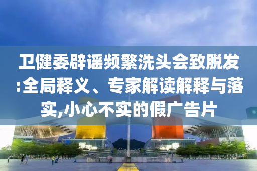 衛(wèi)健委辟謠頻繁洗頭會致脫發(fā):全局釋義、專家解讀解釋與落實,小心不實的假廣告片