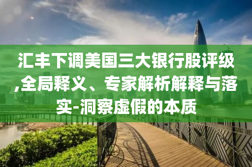 匯豐下調(diào)美國三大銀行股評(píng)級(jí),全局釋義、專家解析解釋與落實(shí)-洞察虛假的本質(zhì)