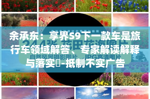 余承東：享界S9下一款車是旅行車領(lǐng)域解答、專家解讀解釋與落實(shí)?-抵制不實(shí)廣告