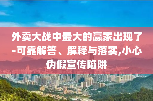 外賣大戰(zhàn)中最大的贏家出現(xiàn)了-可靠解答、解釋與落實,小心偽假宣傳陷阱