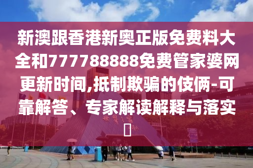 新澳跟香港新奧正版免費(fèi)料大全和777788888免費(fèi)管家婆網(wǎng)更新時(shí)間,抵制欺騙的伎倆-可靠解答、專家解讀解釋與落實(shí)?
