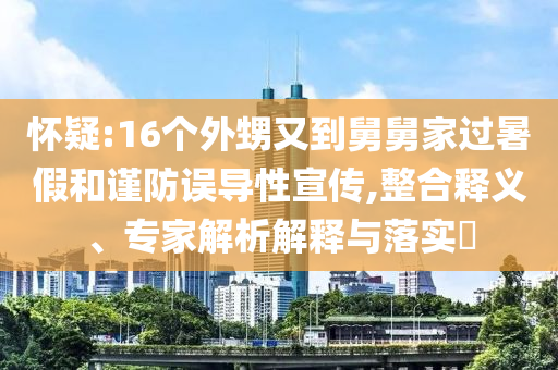 懷疑:16個外甥又到舅舅家過暑假和謹防誤導(dǎo)性宣傳,整合釋義、專家解析解釋與落實?