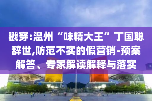 戳穿:溫州“味精大王”丁國聰辭世,防范不實的假營銷-預案解答、專家解讀解釋與落實