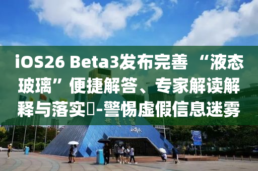 iOS26 Beta3發(fā)布完善 “液態(tài)玻璃”便捷解答、專家解讀解釋與落實?-警惕虛假信息迷霧