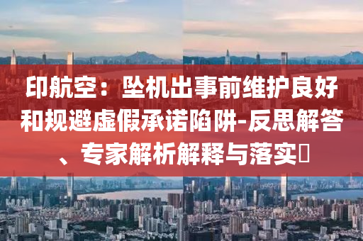 印航空：墜機(jī)出事前維護(hù)良好和規(guī)避虛假承諾陷阱-反思解答、專(zhuān)家解析解釋與落實(shí)?