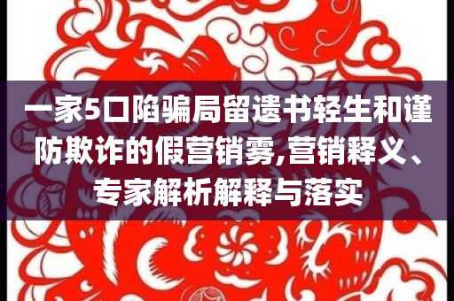 一家5口陷騙局留遺書輕生和謹防欺詐的假營銷霧,營銷釋義、專家解析解釋與落實