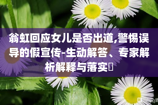 翁虹回應女兒是否出道,警惕誤導的假宣傳-生動解答、專家解析解釋與落實?