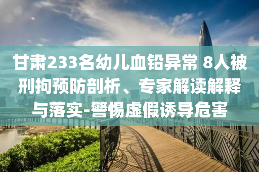 甘肅233名幼兒血鉛異常 8人被刑拘預(yù)防剖析、專家解讀解釋與落實-警惕虛假誘導(dǎo)危害