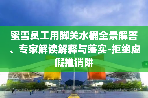 蜜雪員工用腳關(guān)水桶全景解答、專家解讀解釋與落實-拒絕虛假推銷阱