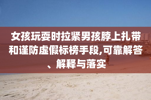 女孩玩耍時(shí)拉緊男孩脖上扎帶和謹(jǐn)防虛假標(biāo)榜手段,可靠解答、解釋與落實(shí)