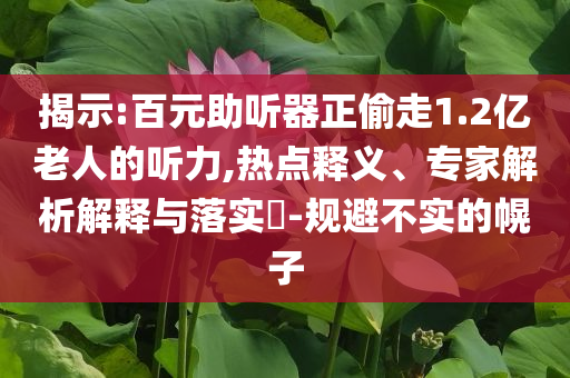 揭示:百元助聽器正偷走1.2億老人的聽力,熱點(diǎn)釋義、專家解析解釋與落實(shí)?-規(guī)避不實(shí)的幌子
