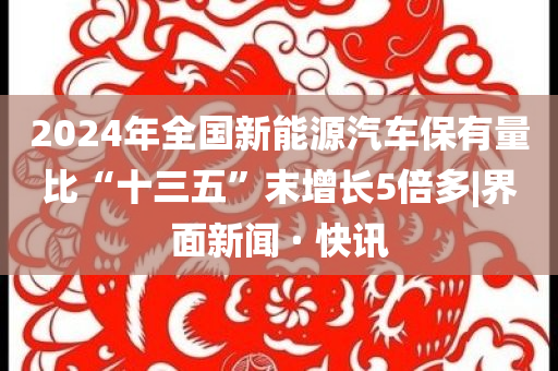 2024年全國(guó)新能源汽車保有量比“十三五”末增長(zhǎng)5倍多|界面新聞 · 快訊
