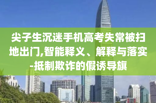 尖子生沉迷手機(jī)高考失常被掃地出門,智能釋義、解釋與落實(shí)-抵制欺詐的假誘導(dǎo)旗
