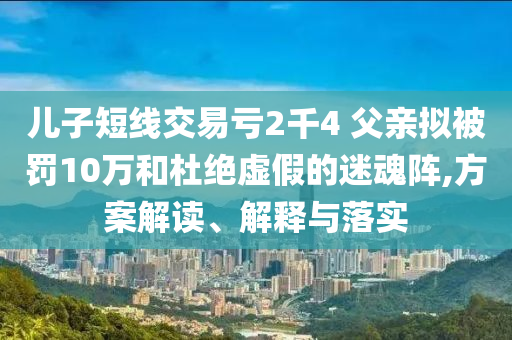 兒子短線交易虧2千4 父親擬被罰10萬和杜絕虛假的迷魂陣,方案解讀、解釋與落實