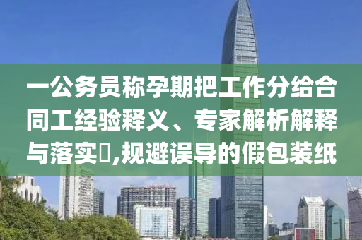 一公務(wù)員稱孕期把工作分給合同工經(jīng)驗釋義、專家解析解釋與落實?,規(guī)避誤導的假包裝紙