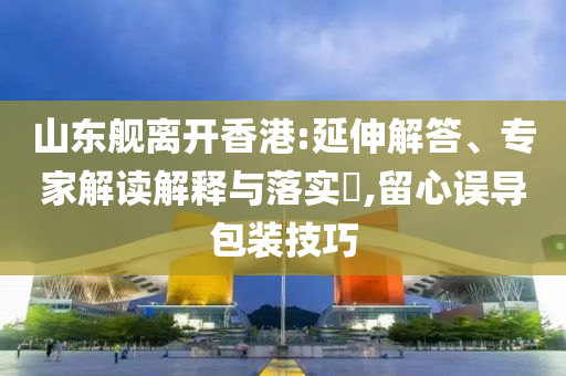 山東艦離開香港:延伸解答、專家解讀解釋與落實?,留心誤導包裝技巧