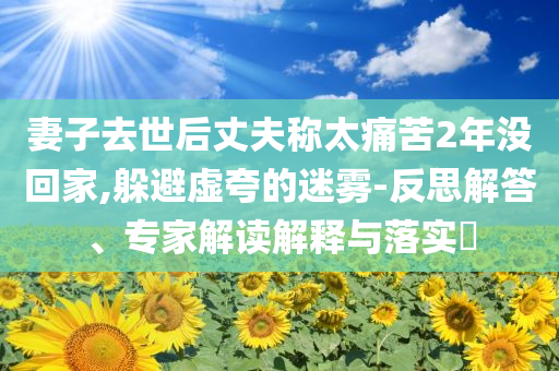 妻子去世后丈夫稱太痛苦2年沒回家,躲避虛夸的迷霧-反思解答、專家解讀解釋與落實?