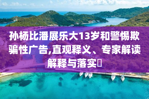 孫楊比潘展樂大13歲和警惕欺騙性廣告,直觀釋義、專家解讀解釋與落實(shí)?