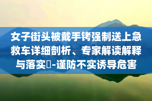 女子街頭被戴手銬強(qiáng)制送上急救車詳細(xì)剖析、專家解讀解釋與落實(shí)?-謹(jǐn)防不實(shí)誘導(dǎo)危害