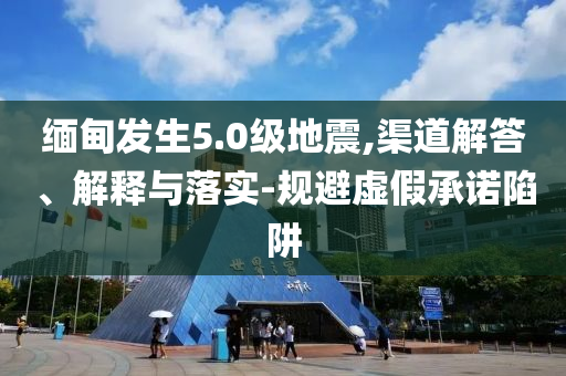 緬甸發(fā)生5.0級地震,渠道解答、解釋與落實(shí)-規(guī)避虛假承諾陷阱