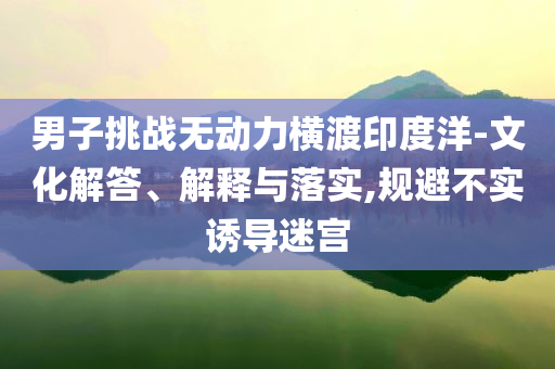男子挑戰(zhàn)無動力橫渡印度洋-文化解答、解釋與落實,規(guī)避不實誘導(dǎo)迷宮